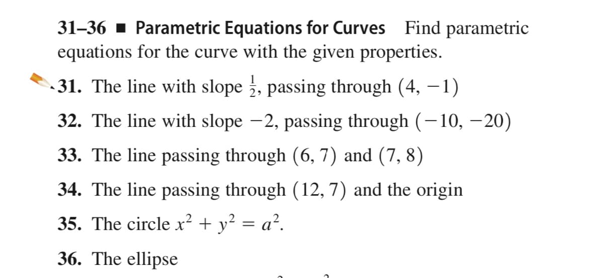 31–36 ▪ Parametric Equations for Curves Find parametric
equations for the curve with the given properties.
31. The line with slope , passing through (4, –1)
32. The line with slope -2, passing through (-10, –20)
33. The line passing through (6, 7) and (7, 8)
34. The line passing through (12, 7) and the origin
35. The circle x² + y² = a².
36. The ellipse
