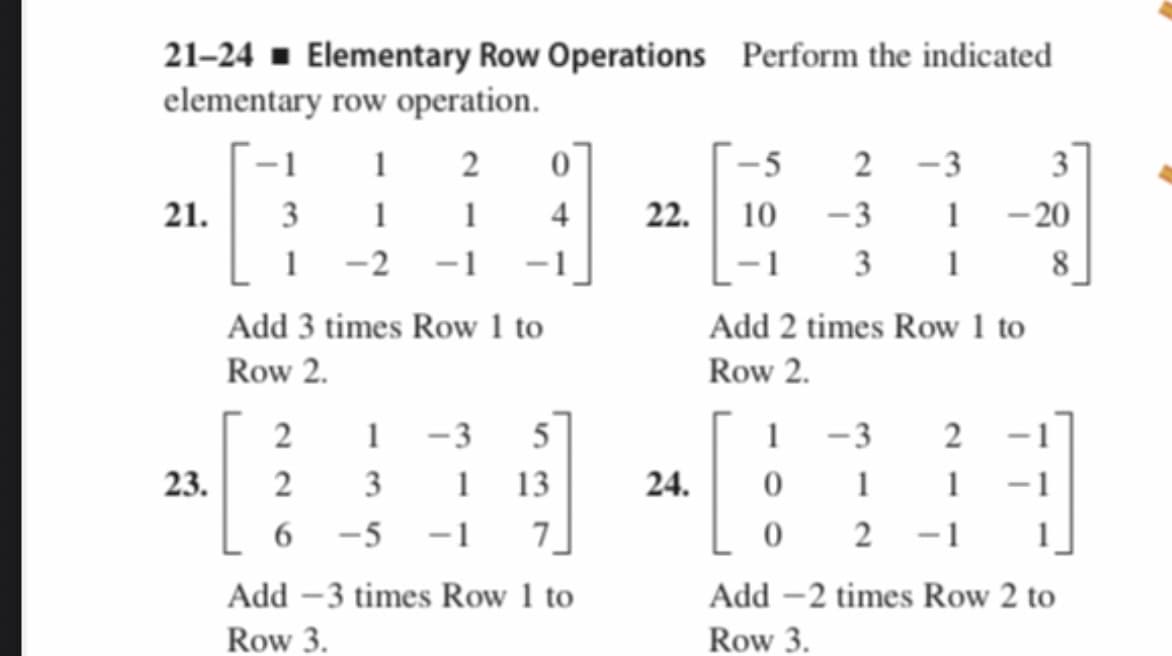 21–24 - Elementary Row Operations Perform the indicated
elementary row operation.
-1
1
- 5
2 -3
3
- 20
3 1
21.
3
1
1
4
22.
10 -3
1
1 -2 -1
-1
8
Add 3 times Row 1 to
Add 2 times Row 1 to
Row 2.
Row 2.
2
1 -3
5
1
-3
23.
2
3
1
13
24.
1
6
-5 -1
7]
0 2
-1 1]
Add –3 times Row 1 to
Add -2 times Row 2 to
Row 3.
Row 3.
