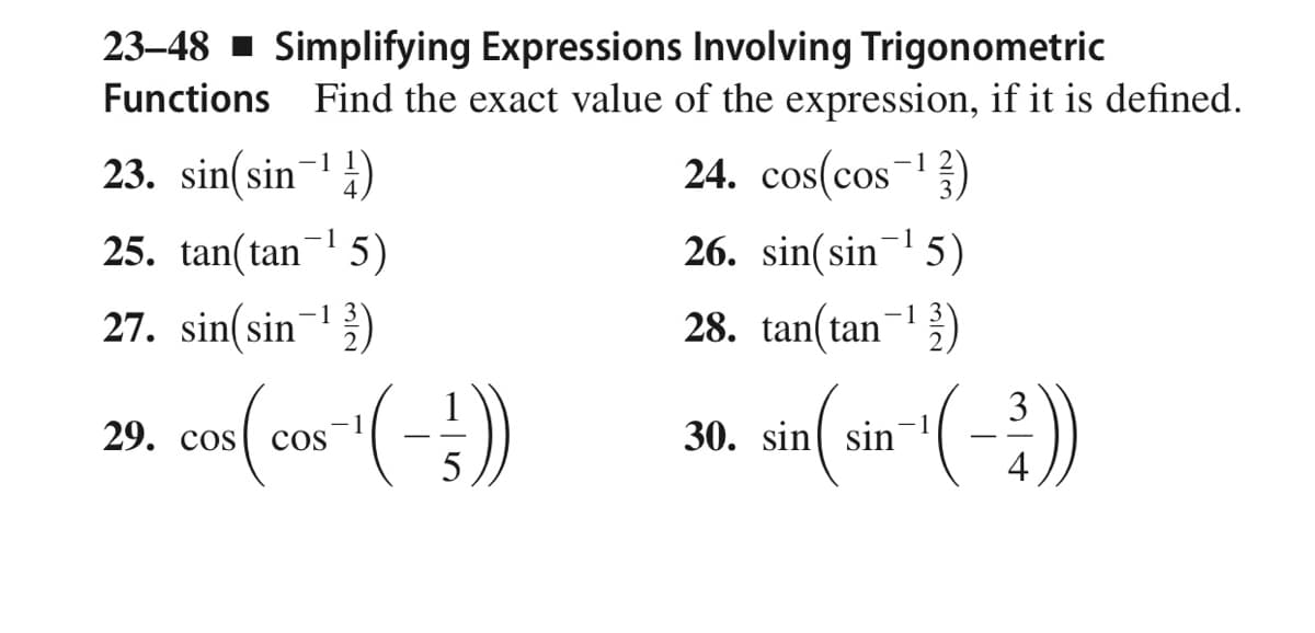 23–48 - Simplifying Expressions Involving Trigonometric
Functions Find the exact value of the expression, if it is defined.
23. sin(sin-4)
24. cos(cos)
-1
25. tan(tan 5)
26. sin(sin¬ 5)
1
-1 3
27. sin(sin-)
28. tan(tan)
30. sin(5 (-:)
29. сos
1
cos
