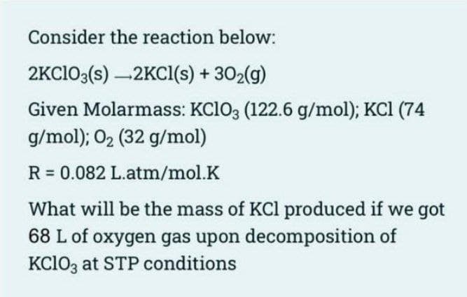 Consider the reaction below:
2KClO3(s) -2KCl(s) + 30₂(g)
Given Molarmass: KClO3 (122.6 g/mol); KCl (74
g/mol); O₂ (32 g/mol)
R = 0.082 L.atm/mol.K
What will be the mass of KCl produced if we got
68 L of oxygen gas upon decomposition of
KClO3 at STP conditions