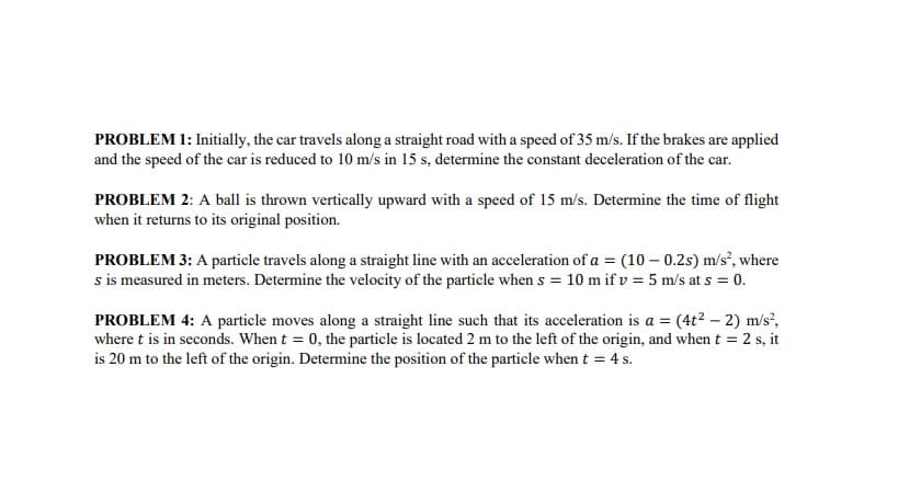 PROBLEM 1: Initially, the car travels along a straight road with a speed of 35 m/s. If the brakes are applied
and the speed of the car is reduced to 10 m/s in 15 s, determine the constant deceleration of the car.
PROBLEM 2: A ball is thrown vertically upward with a speed of 15 m/s. Determine the time of flight
when it returns to its original position.
PROBLEM 3: A particle travels along a straight line with an acceleration of a = (10 – 0.2s) m/s², where
s is measured in meters. Determine the velocity of the particle when s = 10 m if v = 5 m/s at s = 0.
PROBLEM 4: A particle moves along a straight line such that its acceleration is a = (4t? – 2) m/s²,
where t is in seconds. When t = 0, the particle is located 2 m to the left of the origin, and when t = 2 s, it
is 20 m to the left of the origin. Determine the position of the particle when t = 4 s.
