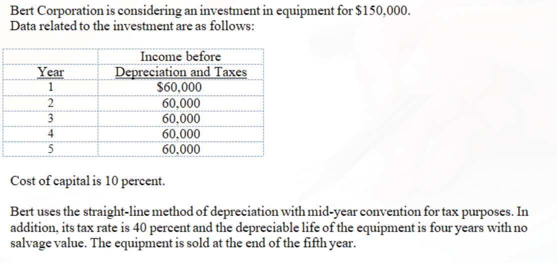 Bert Corporation is considering an investment in equipment for $150,000.
Data related to the investment are as follows:
Income before
Depreciation and Taxes
$60,000
Year
1
60,000
60,000
60,000
3
4
60,000
Cost of capital is 10 percent.
Bert uses the straight-line method of depreciation with mid-year convention for tax purposes. In
addition, its tax rate is 40 percent and the depreciable life of the equipment is four years with no
salvage value. The equipment is sold at the end of the fifth year.
