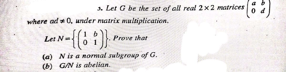 3. Let G be the set of all real 2x2 matrices
a b
0 d
where ad +0, under matrix multiplication.
{{: :)}
1
Let N=
Prove that
(a) N is a normal subgroup of G.
(b) G/N is abelian.
