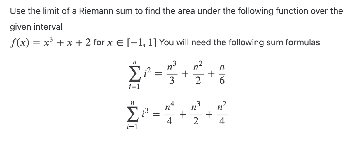 Use the limit of a Riemann sum to find the area under the following function over the
given interval
f(x) = x³ + x + 2 for x € [−1, 1] You will need the following sum formulas
=WI WI
n
Σ i²
i=1
n
i=1
¡³
=
=
w/:
n
+
+
n
2 6
+
n n²
+
4