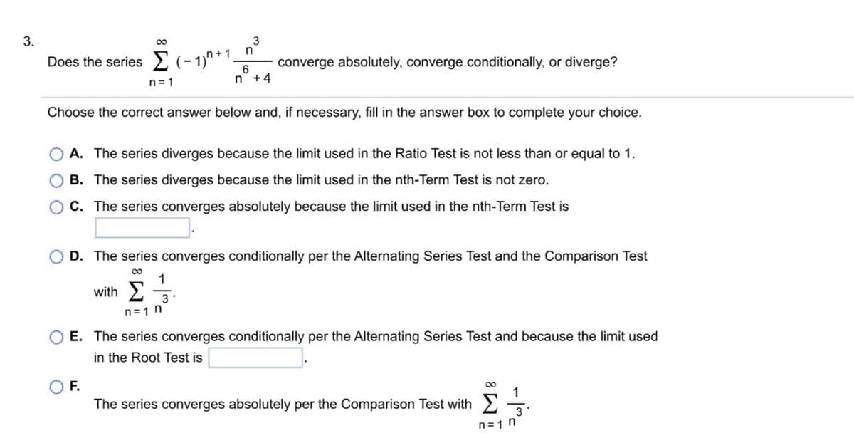 3.
∞
3
Does the series (-1)+1. converge absolutely, converge conditionally, or diverge?
6
n +4
Choose the correct answer below and, if necessary, fill in the answer box to complete your choice.
n=1
n
F.
A. The series diverges because the limit used in the Ratio Test is not less than or equal to 1.
B. The series diverges because the limit used in the nth-Term Test is not zero.
C. The series converges absolutely because the limit used in the nth-Term Test is
D. The series converges conditionally per the Alternating Series Test and the Comparison Test
∞
1
with Σ 3
n=1 n
E. The series converges conditionally per the Alternating Series Test and because the limit used
in the Root Test is
The series converges absolutely per the Comparison Test with
8
³w|-
n=1 n