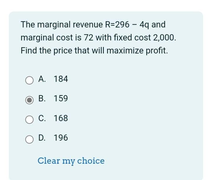 The marginal revenue R=296 - 4q and
marginal cost is 72 with fixed cost 2,000.
Find the price that will maximize profit.
OA. 184
B. 159
O C. 168
O D. 196
Clear my choice
