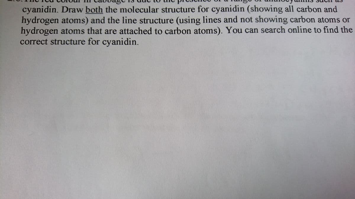 cyanidin. Draw both the molecular structure for cyanidin (showing all carbon and
hydrogen atoms) and the line structure (using lines and not showing carbon atoms or
hydrogen atoms that are attached to carbon atoms). You can search online to find the
correct structure for cyanidin.
