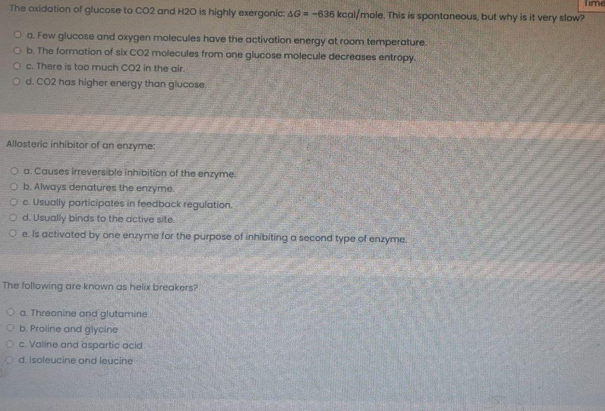Time
The oxidation of glucose to CO2 and H20 is highly exergonic: AG = -636 kcal/mole. This is spontaneous, but why is it very slow?
O a. Few glucose and oxygen molecules have the activation energy at room temperature.
Ob. The formation of six CO2 molecules from one glucose molecule decreases entropy.
Oc. There is too much CO2 in the air.
O d.CO2 has higher energy than glucose.
Allosteric inhibitor of an enzyme:
O a.Causes irreversible inhibition of the enzyme.
Ob. Always denatures the enzyme.
O c. Usuolly participates in feedback regulation.
O d. Usually binds to the active site.
O e. Is activated by one enzyme for the purpose of inhibiting a second type of enzyme.
The following are known as helix breakers?
O a. Threonine and glutamine
Ob. Proline and glycine
Oc. Valine and aspartic acid
O d. Isoleucine and leucine
