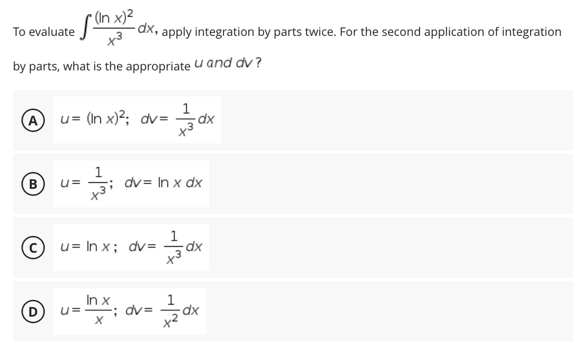 (In x)²
To evaluate
[
-dx, apply integration by parts twice. For the second application of integration
by parts, what is the appropriate and dv?
A
u= (In x)²; dv= dx
B
U= -; dv= In x dx
+3
(c)
u = ln x; dv=
dx
In x
U=
-; dv=
X
x3
름이x
dx
