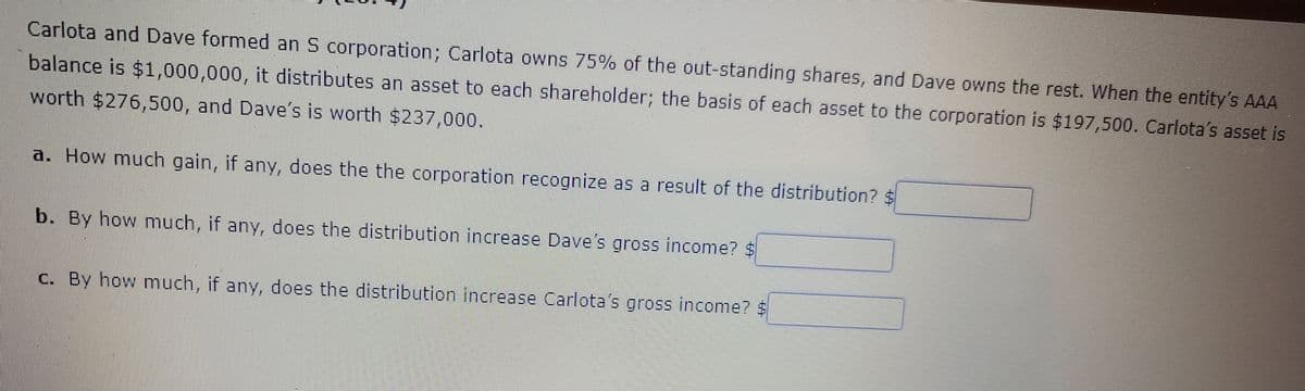 Carlota and Dave formed an S corporation; Carlota owns 75% of the out-standing shares, and Dave owns the rest. When the entity's AAA
balance is $1,000,000, it distributes an asset to each shareholder; the basis of each asset to the corporation is $197,500. Carlota's asset is
worth $276,500, and Dave's is worth $237,000.
a. How much gain, if any, does the the corporation recognize as a result of the distribution?
b. By how much, if any, does the distribution increase Dave's gross income? $
C. By how much, if any, does the distribution increase Carlota's gross income? $
