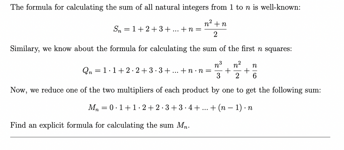 The formula for calculating the sum of all natural integers from 1 to n is well-known:
n2 +n
Sn = 1+2+3+
+ n =
Similary, we know about the formula for calculating the sum of the first n squares:
n3
n2
n
Qn = 1.1+2·2+3· 3+... +n ·n =
3
2
Now, we reduce one of the two multipliers of each product by one to get the following sum:
Mn
0.1+1.2+ 2·3+3· 4+
+ (n – 1) · n
Find an explicit formula for calculating the sum Mn.
