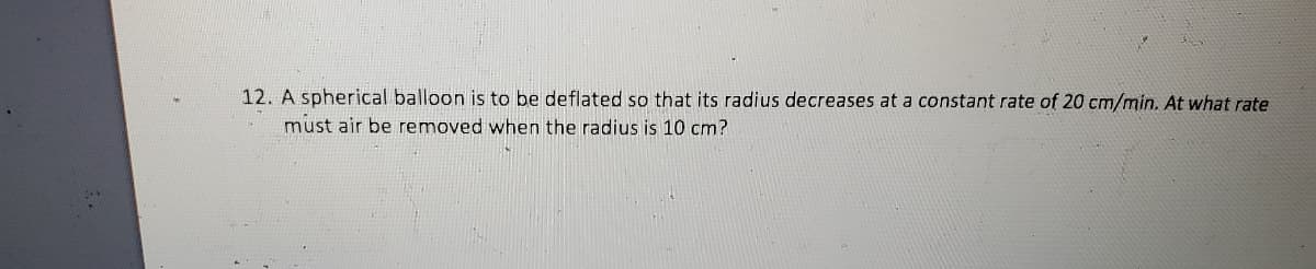 12. A spherical balloon is to be deflated so that its radius decreases at a constant rate of 20 cm/min. At what rate
must air be removed when the radius is 10 cm?
