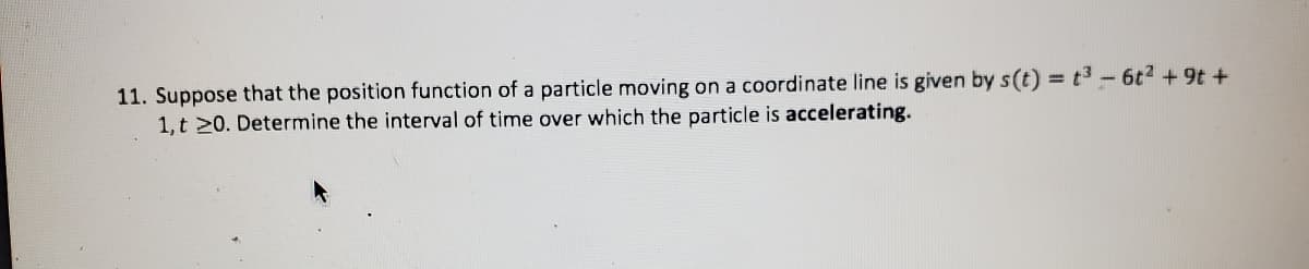 11. Suppose that the position function of a particle moving on a coordinate line is given by s(t) = t3 -6t2 +9t +
1, t 20. Determine the interval of time over which the particle is accelerating.
