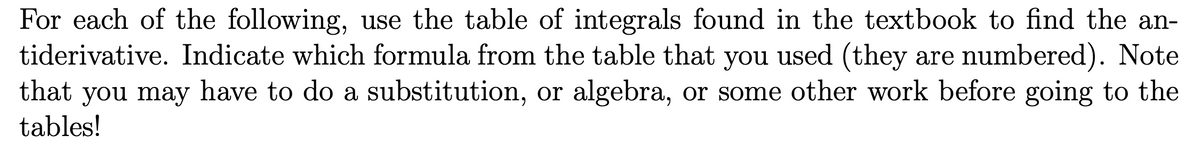For each of the following, use the table of integrals found in the textbook to find the an-
tiderivative. Indicate which formula from the table that you used (they are numbered). Note
that you may have to do a substitution, or algebra, or some other work before going to the
tables!
