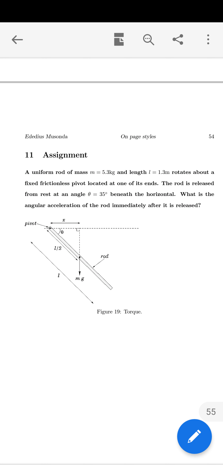 Ededius Musonda
On page styles
54
11 Assignment
A uniform rod of mass m = 5.3kg and length l = 1.3m rotates about a
fixed frictionless pivot located at one of its ends. The rod is released
from rest at an angle 0 = 35° beneath the horizontal. What is the
angular acceleration of the rod immediately after it is released?
pivot
1/2
rod
m g
Figure 19: Torque.
55

