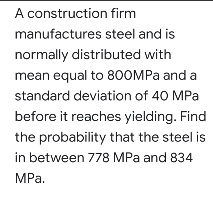 A construction firm
manufactures steel and is
normally distributed with
mean equal to 800MPA and a
standard deviation of 40 MPa
before it reaches yielding. Find
the probability that the steel is
in between 778 MPa and 834
MРа.
