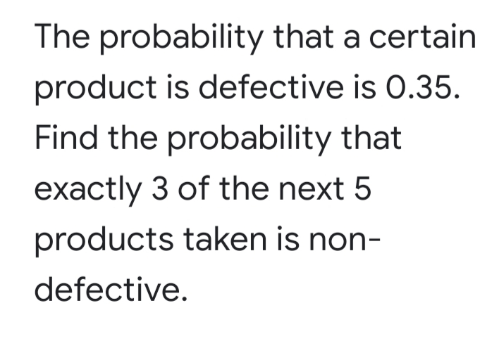 The probability that a certain
product is defective is 0.35.
Find the probability that
exactly 3 of the next 5
products taken is non-
defective.
