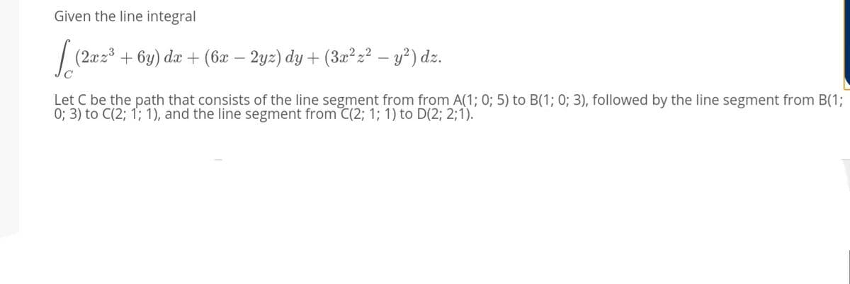 Given the line integral
| (2x2 + 6y) dæ + (6x – 2yz) dy + (3x²z² – y²) dz.
Let C be the path that consists of the line segment from from A(1; 0; 5) to B(1; 0; 3), followed by the line segment from B(1;
0; 3) to C(2; 1; 1), and the line segment from C(2; 1; 1) to D(2; 2;1).
