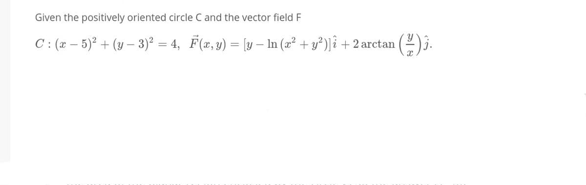 Given the positively oriented circle C and the vector field F
C : (x – 5)² + (y – 3)² = 4, F(x, y) = [y – In (æ² + y³)]î + 2 arctan (2)3.
