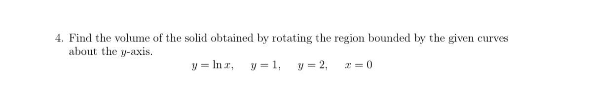 4. Find the volume of the solid obtained by rotating the region bounded by the given curves
about the y-axis.
y = ln x,
y = 1,
y = 2,
x = 0
