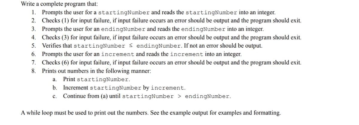 Write a complete program that:
1. Prompts the user for a startingNumber and reads the startingNumber into an integer.
2. Checks (1) for input failure, if input failure occurs an error should be output and the program should exit.
3. Prompts the user for an endingNumber and reads the endingNumber into an integer.
4. Checks (3) for input failure, if input failure occurs an error should be output and the program should exit.
5. Verifies that startingNumber < endingNumber. If not an error should be output.
6.
Prompts the user for an increment and reads the increment into an integer.
7. Checks (6) for input failure, if input failure occurs an error should be output and the program should exit.
8. Prints out numbers in the following manner:
Print startingNumber.
Increment startingNumber by increment.
Continue from (a) until startingNumber > endingNumber.
a.
b.
с.
A while loop must be used to print out the numbers. See the example output for examples and formatting.
