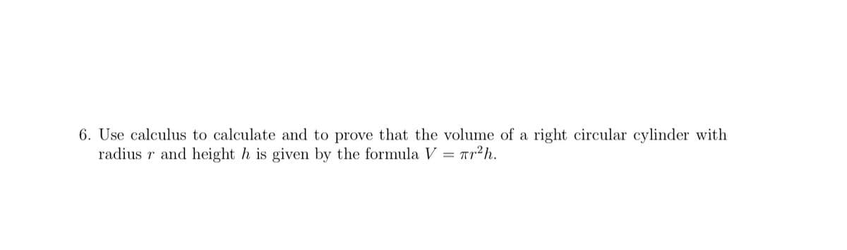 6. Use calculus to calculate and to prove that the volume of a right circular cylinder with
radius r and height h is given by the formula V = Tr²h.
