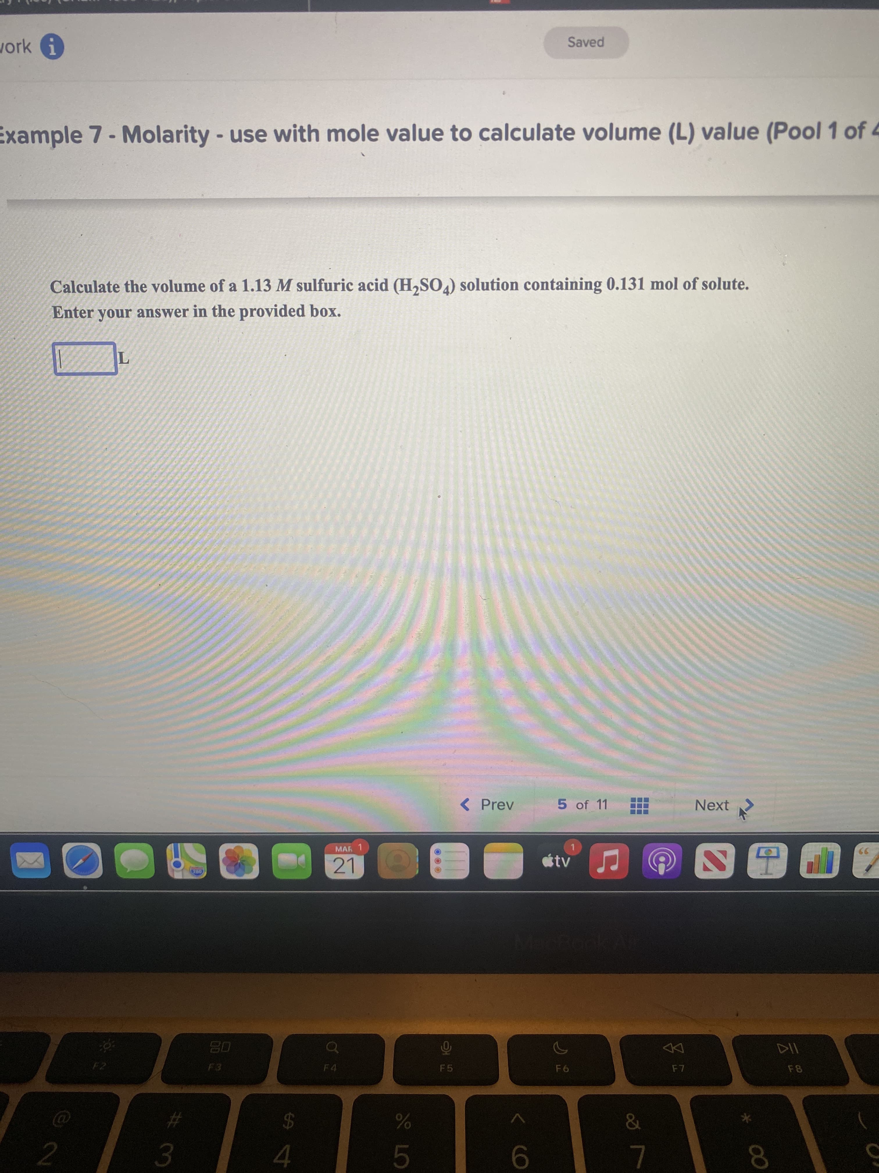 云。
00
work
1.
Saved
Example 7- Molarity -use with mole value to calculate volume (L) value (Pool 1 of 4
Calculate the volume of a 1.13 M sulfuric acid (H,SO.) solution containing 0.131 mol of solute.
Enter your answer in the provided box.
< Prev
5 of 11
Next
MAR 1
21
tv
F4
F5
&
%23
24
3.
4.
9.
8.
