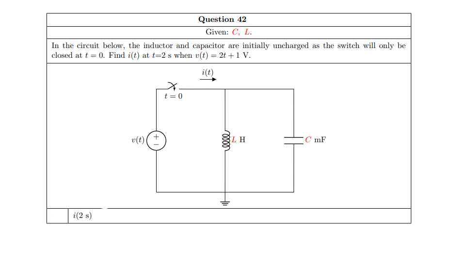 Question 42
Given: C, L.
In the circuit below, the inductor and capacitor are initially uncharged as the switch will only be
closed at t = 0. Find i(t) at t=2 s when v(t) = 2t +1 V.
i(t)
t = 0
v(t)
LH
C mF
i(2 s)
+
