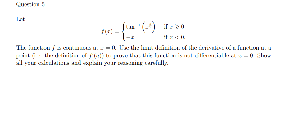 Question 5
Let
(=),
(x) if x >0
tan-1
f(x) =
if x < 0.
The function f is continuous at r = 0. Use the limit definition of the derivative of a function at a
point (i.e. the definition of f'(a)) to prove that this function is not differentiable at r = 0. Show
all your calculations and explain your reasoning carefully.
