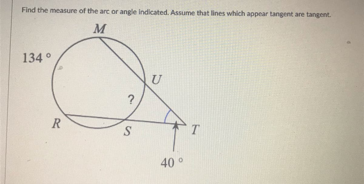 Find the measure of the arc or angle indicated. Assume that lines which appear tangent are tangent.
M
134 °
U
?
S
T
40°
