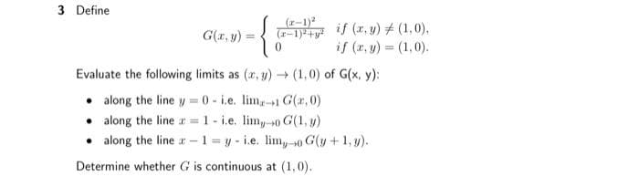 3 Define
(x-1)²
(x-1)²+y²
G(x, y)
Evaluate the following limits as (x,y) → (1,0) of G(x, y):
along the line y=0- i.e. lim-1 G(x,0)
along the line = 1- i.e. lim, 0 G(1, y)
0
if (x, y) = (1,0),
if (x, y) = (1,0).
along the line-1-y-i.e. lim, 0 G(y + 1, y).
→0
Determine whether G is continuous at (1,0).