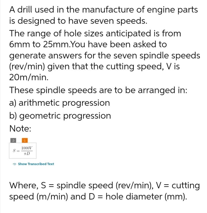 A drill used in the manufacture of engine parts
is designed to have seven speeds.
The range of hole sizes anticipated is from
6mm to 25mm.You have been asked to
generate answers for the seven spindle speeds
(rev/min) given that the cutting speed, V is
20m/min.
These spindle speeds are to be arranged in:
a) arithmetic progression
b) geometric progression
Note:
S
C
1000V
TD
Show Transcribed Text
Where, S = spindle speed (rev/min), V = cutting
speed (m/min) and D = hole diameter (mm).