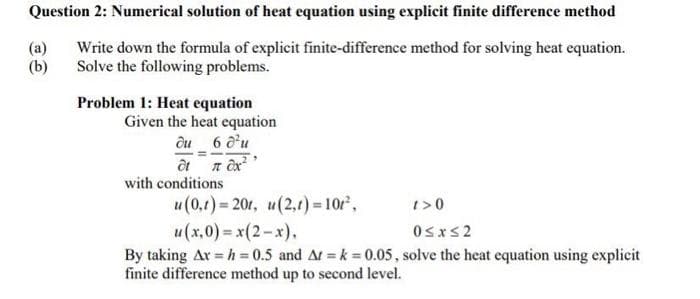 Question 2: Numerical solution of heat equation using explicit finite difference method
Write down the formula of explicit finite-difference method for solving heat equation.
Solve the following problems.
(a)
(b)
Problem 1: Heat equation
Given the heat equation
du 6 d²u
π Ox²
ôt
with conditions
u(0,1)=201, u(2,t) = 10²,
1>0
u(x,0)= x(2-x),
0≤x≤2
By taking Ax = h = 0.5 and Ar= k = 0.05, solve the heat equation using explicit
finite difference method up to second level.