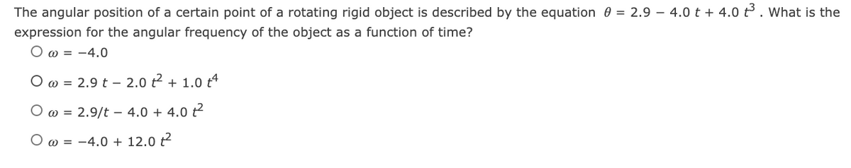 The angular position of a certain point of a rotating rigid object is described by the equation 0 = 2.9 – 4.0 t + 4.0 t3. What is the
expression for the angular frequency of the object as a function of time?
O w = -4.0
O w = 2.9 t – 2.0 t2 + 1.0 t4
O w = 2.9/t – 4.0 + 4.0 t?
O w = -4.0 + 12.0 t
