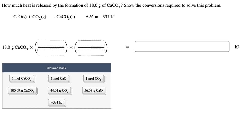 How much heat is released by the formation of 18.0 g of CACO,? Show the conversions required to solve this problem.
CaO(s) + CO,(g)
CACO,(s)
AH = -331 kJ
18.0 g CaCO, x
kJ
Answer Bank
1 mol CaCO,
1 mol Cao
1 mol CO,
100.09 g CaCO,
44.01 g CO,
56.08 g Cao
-331 kJ
