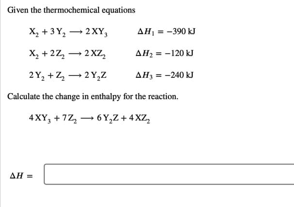 Given the thermochemical equations
X, + 3 Y, → 2XY3
ΔΗ
= -390 kJ
-
X, + 2Z, → 2 XZ,
AH2 = -120 kJ
%3D
2 Y, + Z, → 2 Y,Z
AH3 = -240 kJ
Calculate the change in enthalpy for the reaction.
4 XY, + 7Z, –→ 6 Y,Z + 4 XZ,
ΔΗ
