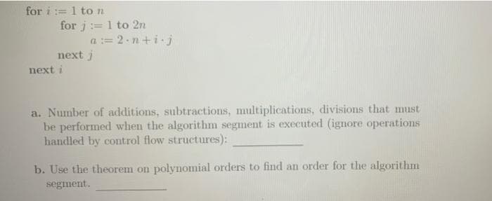 for i:=1 to n
for i:=1 to 2n
a = 2-n+i-j
next j
next i
a. Number of additions, subtractions, multiplications, divisions that must
be performed when the algorithm segment is executed (ignore operations
handled by control flow structures):
b. Use the theorem on polynomial orders to find an order for the algorithm
segment.