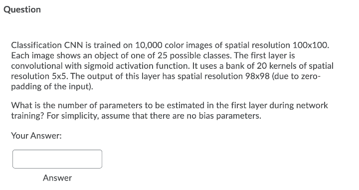 Question
Classification CNN is trained on 10,000 color images of spatial resolution 100x100.
Each image shows an object of one of 25 possible classes. The first layer is
convolutional with sigmoid activation function. It uses a bank of 20 kernels of spatial
resolution 5x5. The output of this layer has spatial resolution 98x98 (due to zero-
padding of the input).
What is the number of parameters to be estimated in the first layer during network
training? For simplicity, assume that there are no bias parameters.
Your Answer:
Answer
