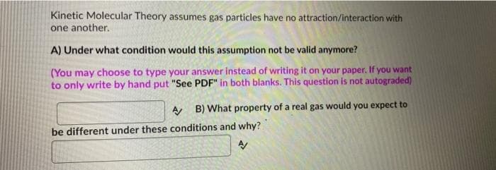 Kinetic Molecular Theory assumes gas particles have no attraction/interaction with
one another.
A) Under what condition would this assumption not be valid anymore?
(You may choose to type your answer instead of writing it on your paper. If you want
to only write by hand put "See PDF" in both blanks. This question is not autograded)
A B) What property of a real gas would you expect to
be different under these conditions and why?
