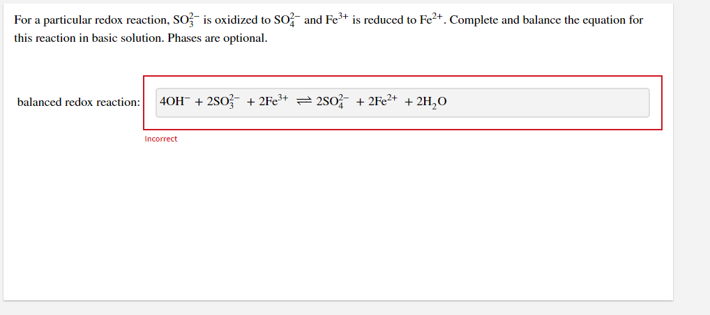 For a particular redox reaction, SO, is oxidized to SO and Fe³+ is reduced to Fe2+. Complete and balance the equation for
this reaction in basic solution. Phases are optional.
40H- + 2S0?- + 2Fe³+ =2s0?
+ 2FE2+ + 2H,0
balanced redox reaction:
Incorrect
