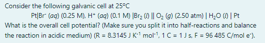 Consider the following galvanic cell at 25°C
Pt|Br (aq) (0.25 M), H* (aq) (0.1 M) |Br2 () || O2 (g) (2.50 atm) | H;O () | Pt
What is the overall cell potential? (Make sure you split it into half-reactions and balance
the reaction in acidic medium) (R = 8.3145 J K-1 mol1, 1C = 1Js, F = 96 485 C/mol e).
%3D
