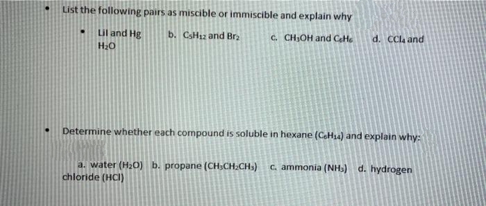 List the following pairs as miscible or immiscible and explain why
Lil and Hg
b. CSH12 and Br2
C. CH3OH and CeHe
d. CCla and
H20
Determine whether each compound is soluble in hexane (CH14) and explain why:
C. ammonia (NHs) d. hydrogen
a. water (H20) b. propane (CH;CH2CH3)
chloride (HCl)
