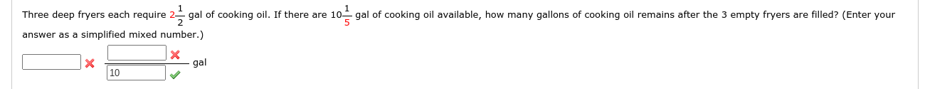 Three deep fryers each require 2- gal of cooking oil. If there are 10-
5
gal of cooking oil available, how many gallons of cooking oil remains after the 3 empty fryers are fi
answer as a simplified mixed number.)
gal
10
