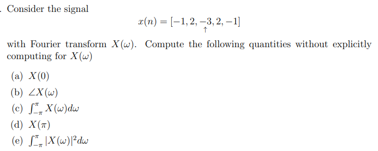 - Consider the signal
x(n) = [1, 2, 3, 2, -1]
↑
with Fourier transform X(w). Compute the following quantities without explicitly
computing for X(w)
(a) X(0)
(b) ZX (w)
(c) SX(w)dw
(d) X(T)
(e) SX(w)|²dw