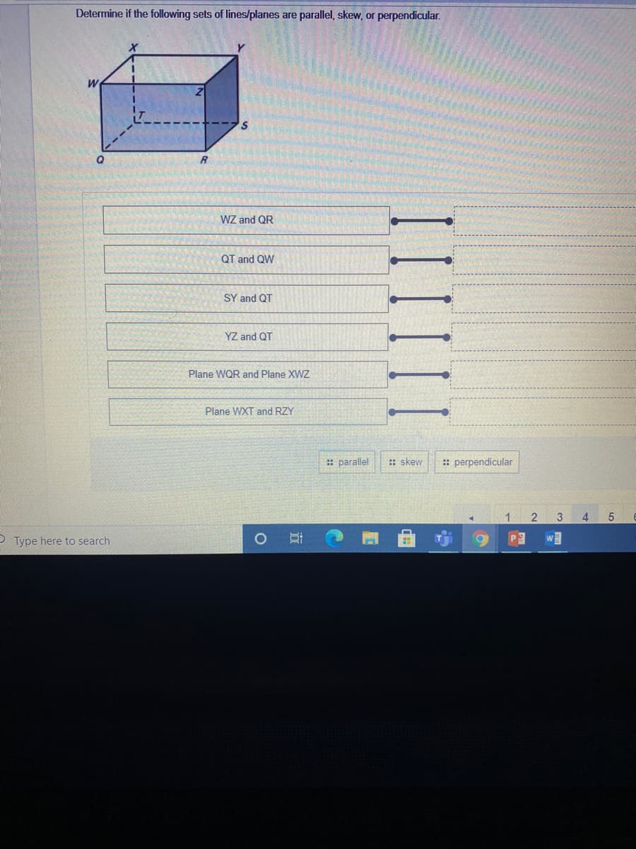 Determine if the following sets of lines/planes are parallel, skew, or perpendicular.
WZ and QR
QT and QW
SY and QT
YZ and QT
Plane WQR and Plane XWZ
Plane WXT and RZY
: parallel
:: skew
:: perpendicular
1
2
4
P Type here to search
III
