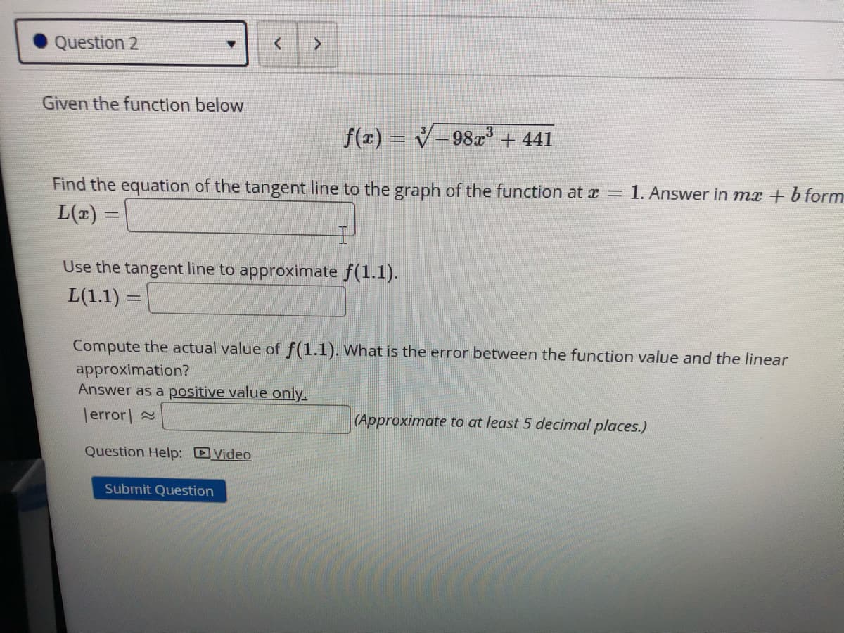 Question 2
Given the function below
f(z) = V-98x + 441
%3D
Find the equation of the tangent line to the graph of the function at a = 1. Answer in mx + b form
L(2) =
Use the tangent line to approximate f(1.1).
L(1.1) =
Compute the actual value of f(1.1). What is the error between the function value and the linear
approximation?
Answer as a positive value only.
|error| 2
(Approximate to at least 5 decimal places.)
Question Help: Video
Submit Question
