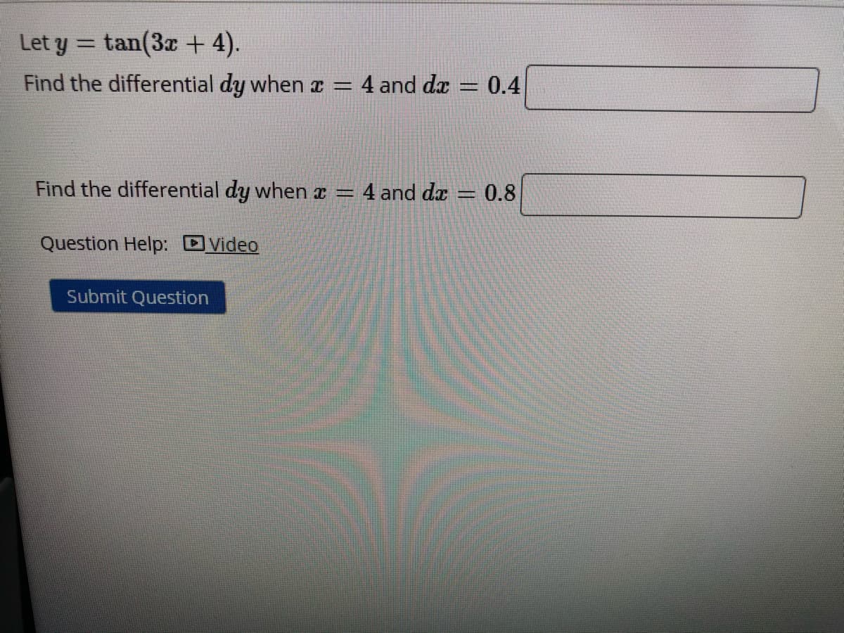 Let y = tan(3x + 4).
Find the differential dy when I = 4 and da= 0.4
Find the differential dy when z = 4 and da
= 0.8
Question Help: OVideo
Submit Question
