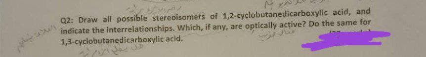 Q2: Draw all possible stereoisomers of 1,2-cyclobutanedicarboxylic acid, and
indicate the interrelationships. Which, if any, are optically active? Do the same for
1,3-cyclobutanedicarboxylic acid.
