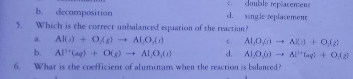 C.
double replacement
b.
decomposition
d. single replacement
5.
Which is the correct unbalanced equation of the reaction?
Al() + 0,(g) →
Al,0,()
a.
с.
Al,0,()
- Al( s) + O,(g)
b.
Al (aq) + O(g)
- Al,O,()
d.
Al,O,()
Al"(aq) + 0,(g)
6.
What is the coefficient of aluminum when the reaction is balanced?
