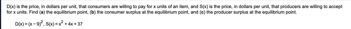 D(x) is the price, in dollars per unit, that consumers are willing to pay for x units of an item, and S(x) is the price, in dollars per unit, that producers are willing to accept
for x units. Find (a) the equilibrium point, (b) the consumer surplus at the equilibrium point, and (c) the producer surplus at the equilibrium point.
D(x) = (x- 9), S(x) = x + 4x + 37
